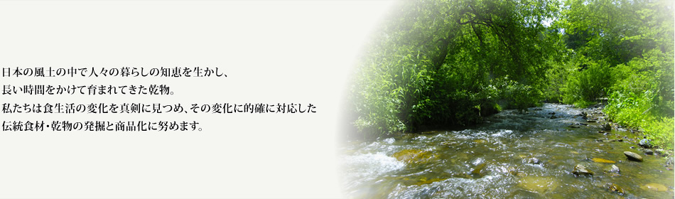 乾物を通して健康的な食生活づくりのお手伝いをします。 食生活の変化を真剣に見つめ、その変化に的確に対応した伝統食材・乾物の発掘と商品化に努め、少しでも日本の食文化の伝承に貢献して参りたいと考えております。
