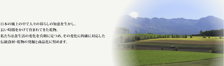 乾物を通して健康的な食生活づくりのお手伝いをします。 食生活の変化を真剣に見つめ、その変化に的確に対応した伝統食材・乾物の発掘と商品化に努め、少しでも日本の食文化の伝承に貢献して参りたいと考えております。