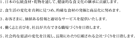 １．日本の伝統食材・乾物を通して、健康的な食文化の継承に貢献します。 ２．食生活の変化を真剣に見つめ、的確な食材の発掘と商品化に努めます。 ３．お客さまに、価値ある情報と適切なサービスを提供いたします。 ４．働く志と喜びを、社員が共有できる職場づくりを目指します。 ５．社会的な要請の変化を注視し、長期にわたり信頼される会社づくりを目指します。